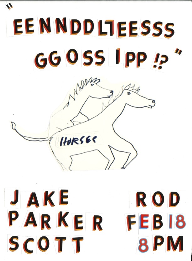 Collage of cut-out letters and a drawing of two horses, with text "EENNDDLLEESSS GGOOSSIPP !?" and event details for "JAKE PARKER SCOTT" and "ROD FEB 18 8PM."
