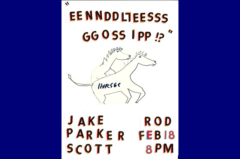 Collage of cut-out letters and a drawing of two horses, with text "EENNDDLLEESSS GGOOSSIPP !?" and event details for "JAKE PARKER SCOTT" and "ROD FEB 18 8PM."